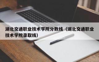 湖北交通职业技术学院分数线（湖北交通职业技术学院录取线）