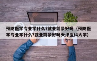 预防医学专业学什么?就业前景好吗（预防医学专业学什么?就业前景好吗天津医科大学）