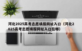 河北2025高考志愿填报网址入口（河北2025高考志愿填报网址入口在哪）