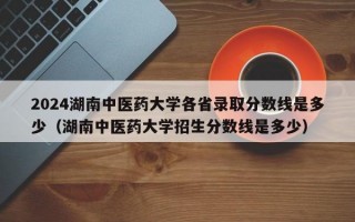 2024湖南中医药大学各省录取分数线是多少（湖南中医药大学招生分数线是多少）