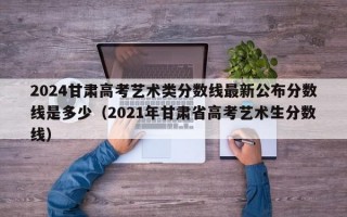 2024甘肃高考艺术类分数线最新公布分数线是多少（2021年甘肃省高考艺术生分数线）