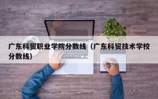 广东科贸职业学院分数线（广东科贸技术学校分数线）