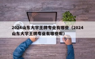 2024山东大学王牌专业有哪些（2024山东大学王牌专业有哪些呢）