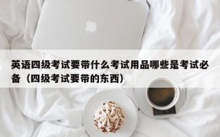 英语四级考试要带什么考试用品哪些是考试必备（四级考试要带的东西）