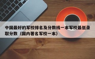 中国最好的军校排名及分数线一本军校最低录取分数（国内著名军校一本）