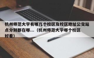 杭州师范大学有哪几个校区及校区地址公交站点分别都在哪...（杭州师范大学哪个校区好看）