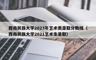 西南民族大学2023年艺术类录取分数线（西南民族大学2021艺术生录取）