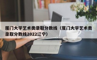 厦门大学艺术类录取分数线（厦门大学艺术类录取分数线2022辽宁）