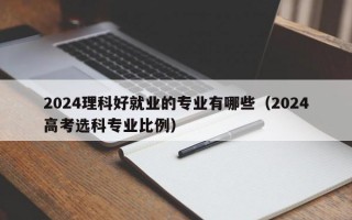 2024理科好就业的专业有哪些（2024高考选科专业比例）