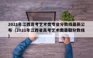 2021年江西高考艺术类专业分数线最新公布（2021年江西省高考艺术类录取分数线）