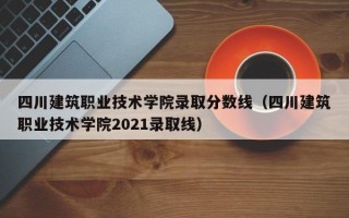 四川建筑职业技术学院录取分数线（四川建筑职业技术学院2021录取线）