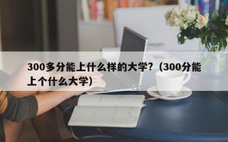 300多分能上什么样的大学?（300分能上个什么大学）