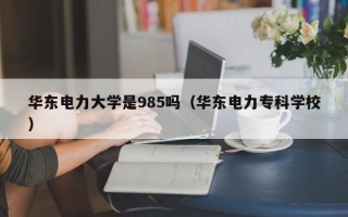 华东电力大学是985吗（华东电力专科学校）