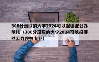 300分录取的大学2024可以报哪些公办院校（300分录取的大学2024可以报哪些公办院校专业）