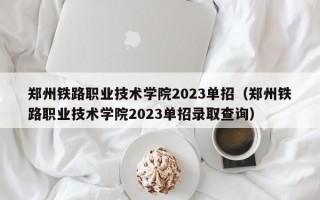 郑州铁路职业技术学院2023单招（郑州铁路职业技术学院2023单招录取查询）