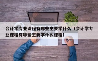 会计学专业课程有哪些主要学什么（会计学专业课程有哪些主要学什么课程）