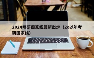 2024考研国家线最新出炉（2o2l年考研国家线）