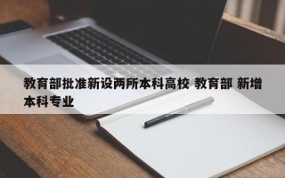 教育部批准新设两所本科高校 教育部 新增本科专业