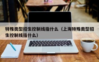 特殊类型招生控制线指什么（上海特殊类型招生控制线指什么）