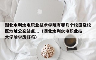 湖北水利水电职业技术学院有哪几个校区及校区地址公交站点...（湖北水利水电职业技术学院学风好吗）