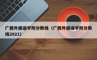 广西外国语学院分数线（广西外国语学院分数线2021）