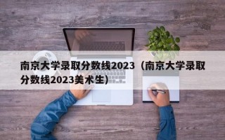 南京大学录取分数线2023（南京大学录取分数线2023美术生）