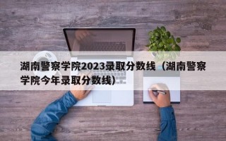 湖南警察学院2023录取分数线（湖南警察学院今年录取分数线）