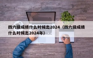 四六级成绩什么时候出2024（四六级成绩什么时候出2024年）