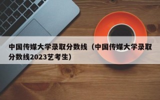 中国传媒大学录取分数线（中国传媒大学录取分数线2023艺考生）