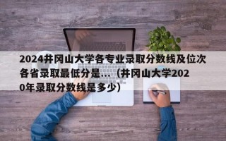 2024井冈山大学各专业录取分数线及位次各省录取最低分是...（井冈山大学2020年录取分数线是多少）