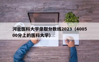 河北医科大学录取分数线2023（400500分上的医科大学）