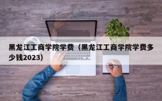 黑龙江工商学院学费（黑龙江工商学院学费多少钱2023）