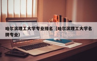 哈尔滨理工大学专业排名（哈尔滨理工大学名牌专业）