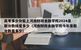 高考多少分能上河南财政金融学院2024录取分数线是多少（河南财政金融学院今年录取分数是多少）