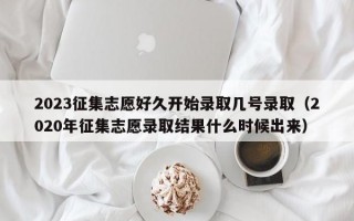 2023征集志愿好久开始录取几号录取（2020年征集志愿录取结果什么时候出来）