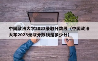 中国政法大学2023录取分数线（中国政法大学2023录取分数线是多少分）