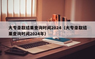 大专录取结果查询时间2024（大专录取结果查询时间2024年）