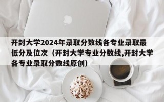 开封大学2024年录取分数线各专业录取最低分及位次（开封大学专业分数线,开封大学各专业录取分数线原创）