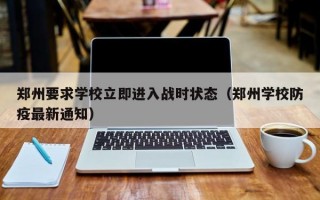 郑州要求学校立即进入战时状态（郑州学校防疫最新通知）