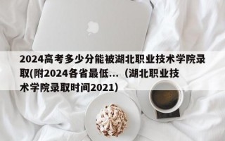 2024高考多少分能被湖北职业技术学院录取(附2024各省最低...（湖北职业技术学院录取时间2021）