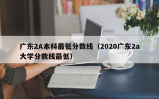 广东2A本科最低分数线（2020广东2a大学分数线最低）