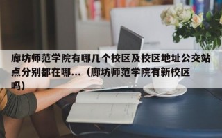 廊坊师范学院有哪几个校区及校区地址公交站点分别都在哪...（廊坊师范学院有新校区吗）