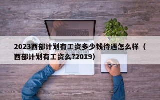 2023西部计划有工资多少钱待遇怎么样（西部计划有工资么?2019）