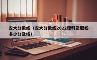 安大分数线（安大分数线2022理科录取线多少分及格）