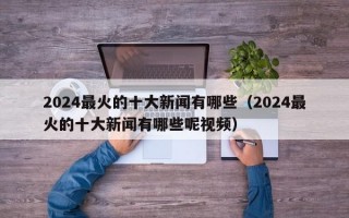 2024最火的十大新闻有哪些（2024最火的十大新闻有哪些呢视频）