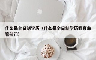 什么是全日制学历（什么是全日制学历教育主管部门）