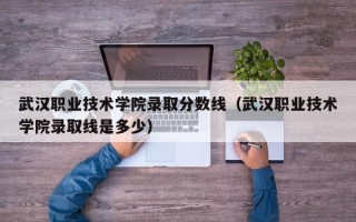 武汉职业技术学院录取分数线（武汉职业技术学院录取线是多少）