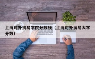 上海对外贸易学院分数线（上海对外贸易大学分数）