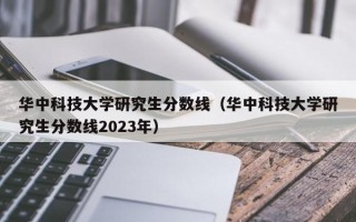 华中科技大学研究生分数线（华中科技大学研究生分数线2023年）