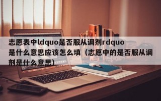 志愿表中ldquo是否服从调剂rdquo是什么意思应该怎么填（志愿中的是否服从调剂是什么意思）